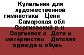 Купальник для художественной гимнастики › Цена ­ 14 000 - Самарская обл., Сергиевский р-н, Сергиевск с. Дети и материнство » Детская одежда и обувь   